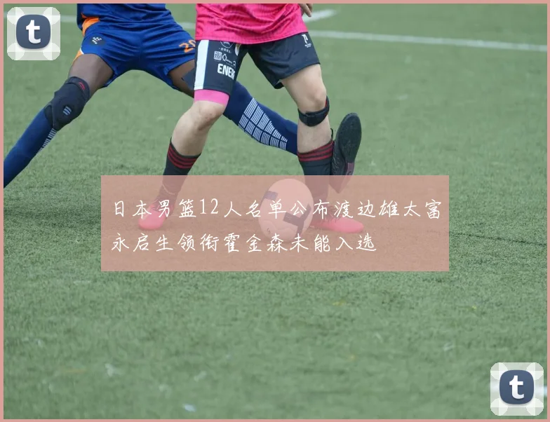 日本男篮12人名单公布渡边雄太富永启生领衔霍金森未能入选