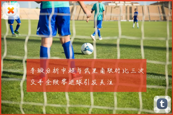 李璇分析中超与武里南联对比三次交手全败零进球引发关注