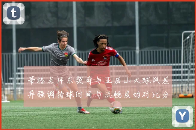 蒂格点评东契奇与亚历山大球风差异强调持球时间与流畅度的对比分析