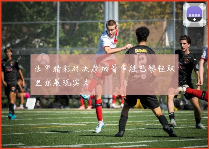 法甲精彩对决摩纳哥争胜巴黎轻取里尔展现实力