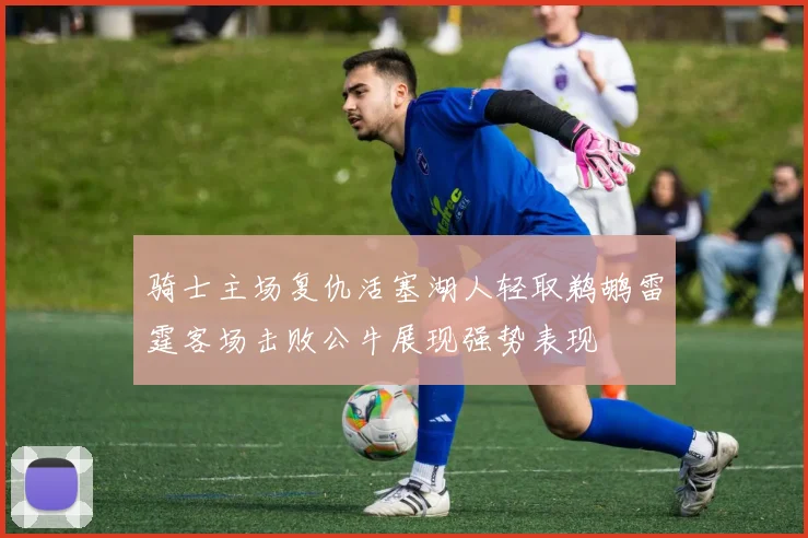骑士主场复仇活塞湖人轻取鹈鹕雷霆客场击败公牛展现强势表现