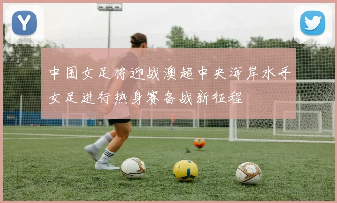 中国女足将迎战澳超中央海岸水手女足进行热身赛备战新征程