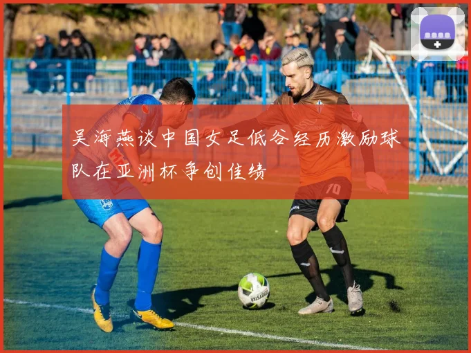 吴海燕谈中国女足低谷经历激励球队在亚洲杯争创佳绩