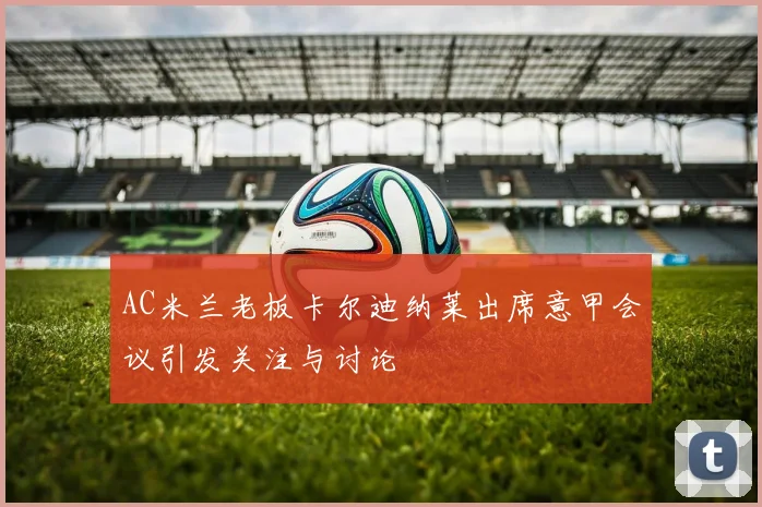 AC米兰老板卡尔迪纳莱出席意甲会议引发关注与讨论