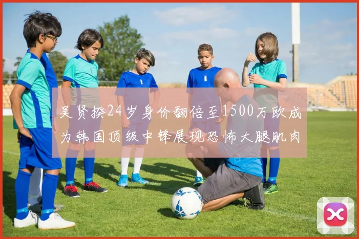 吴贤揆24岁身价翻倍至1500万欧成为韩国顶级中锋展现恐怖大腿肌肉