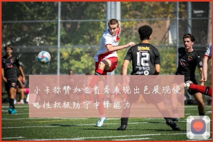 小卡称赞加兰首秀表现出色展现侵略性积极防守中锋能力
