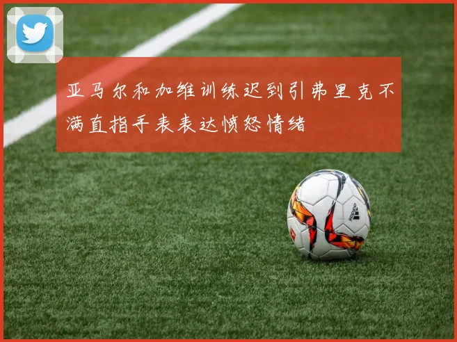 亚马尔和加维训练迟到引弗里克不满直指手表表达愤怒情绪