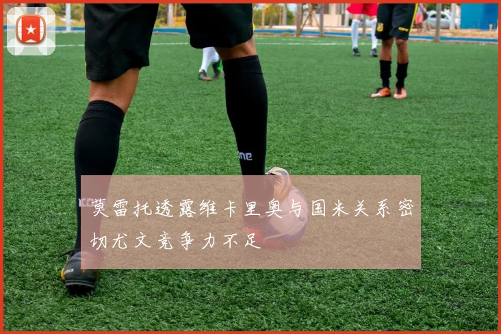 莫雷托透露维卡里奥与国米关系密切尤文竞争力不足