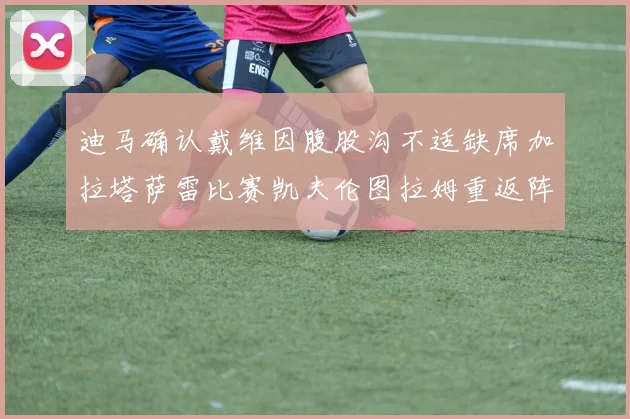 迪马确认戴维因腹股沟不适缺席加拉塔萨雷比赛凯夫伦图拉姆重返阵容