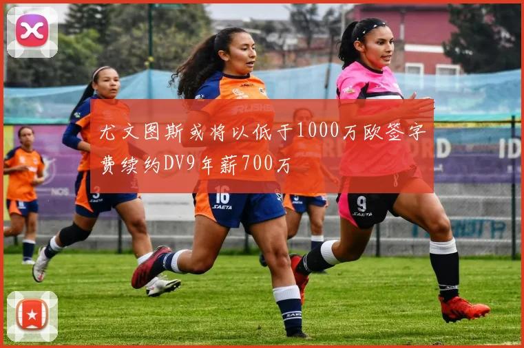 尤文图斯或将以低于1000万欧签字费续约DV9年薪700万