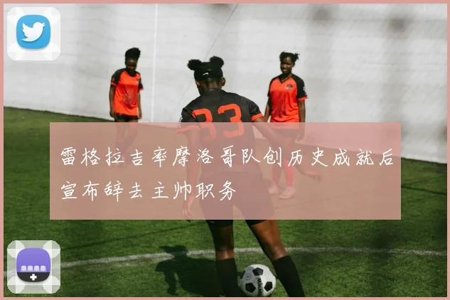 雷格拉吉率摩洛哥队创历史成就后宣布辞去主帅职务