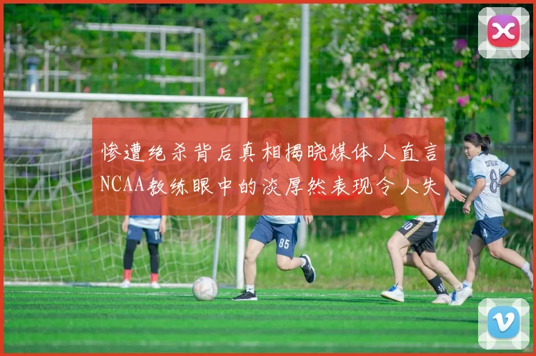 惨遭绝杀背后真相揭晓媒体人直言NCAA教练眼中的淡厚然表现令人失望