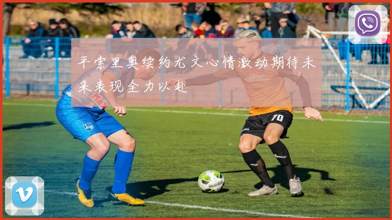 平索里奥续约尤文心情激动期待未来表现全力以赴