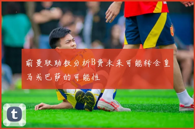前曼联助教分析B费未来可能转会皇马或巴萨的可能性