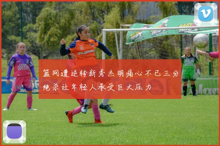 篮网遭逆转新秀杰明痛心不已三分绝杀让年轻人承受巨大压力