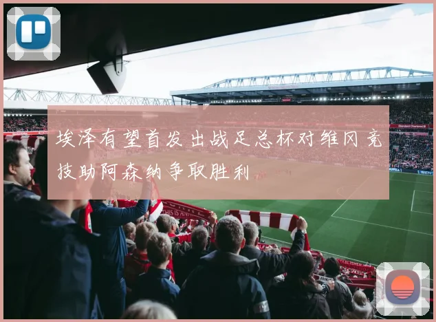埃泽有望首发出战足总杯对维冈竞技助阿森纳争取胜利