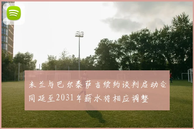米兰与巴尔泰萨吉续约谈判启动合同延至2031年薪水将相应调整