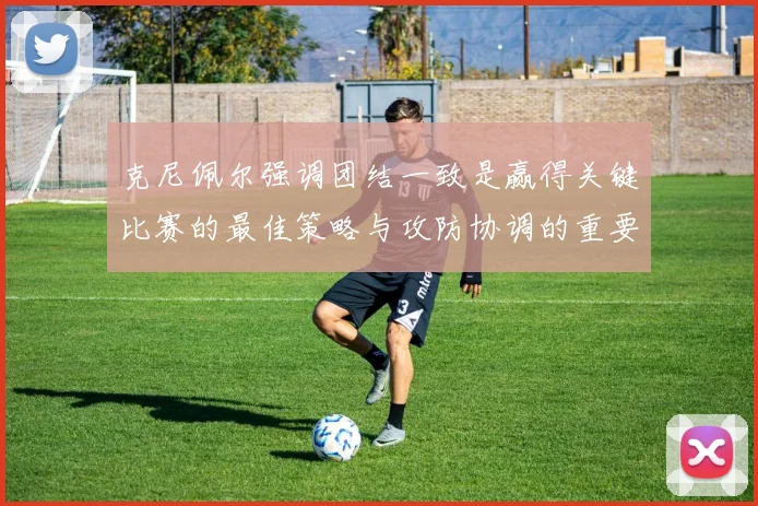 克尼佩尔强调团结一致是赢得关键比赛的最佳策略与攻防协调的重要性