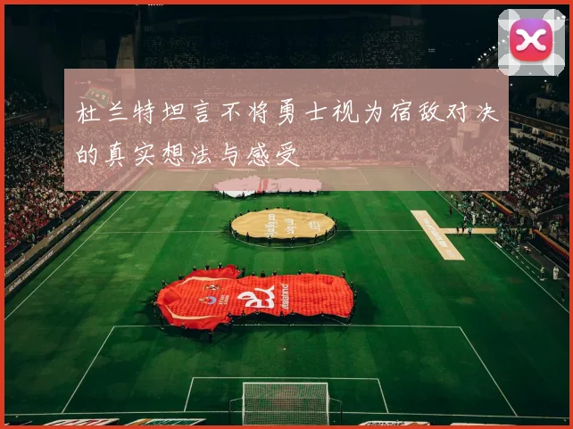 杜兰特坦言不将勇士视为宿敌对决的真实想法与感受