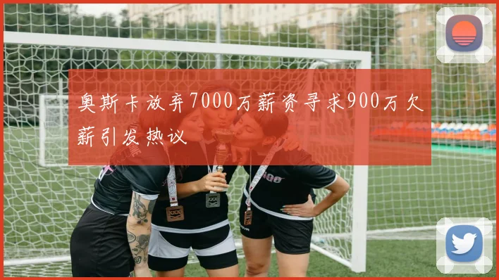 奥斯卡放弃7000万薪资寻求900万欠薪引发热议