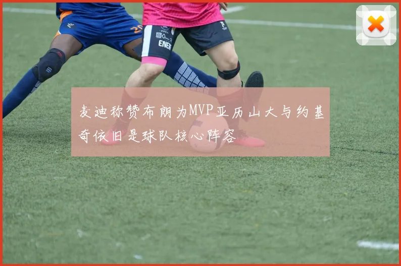 麦迪称赞布朗为MVP亚历山大与约基奇依旧是球队核心阵容
