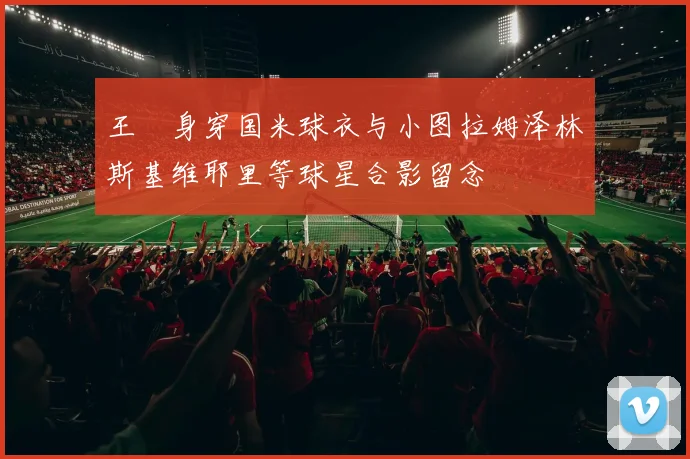 王濛身穿国米球衣与小图拉姆泽林斯基维耶里等球星合影留念